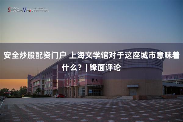 安全炒股配资门户 上海文学馆对于这座城市意味着什么?| 锋面评论