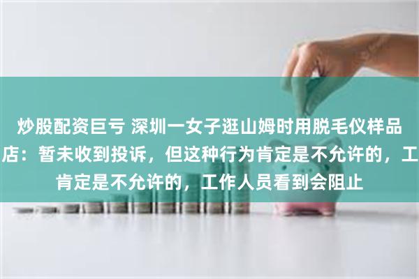 炒股配资巨亏 深圳一女子逛山姆时用脱毛仪样品现场脱毛，涉事门店：暂未收到投诉，但这种行为肯定是不允许的，工作人员看到会阻止