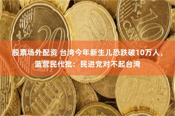 股票场外配资 台湾今年新生儿恐跌破10万人，蓝营民代批：民进党对不起台湾