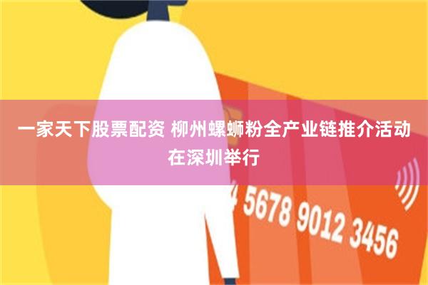 一家天下股票配资 柳州螺蛳粉全产业链推介活动在深圳举行