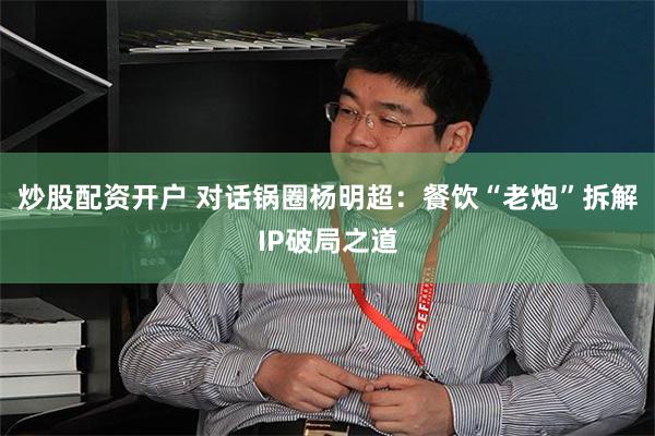 炒股配资开户 对话锅圈杨明超:餐饮“老炮”拆解IP破局之道