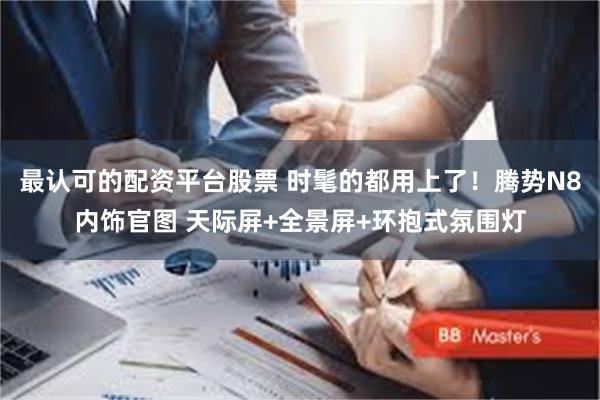 最认可的配资平台股票 时髦的都用上了！腾势N8内饰官图 天际屏+全景屏+环抱式氛围灯