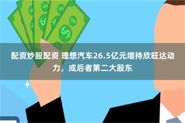 配资炒股配资 理想汽车26.5亿元增持欣旺达动力，成后者第二大股东