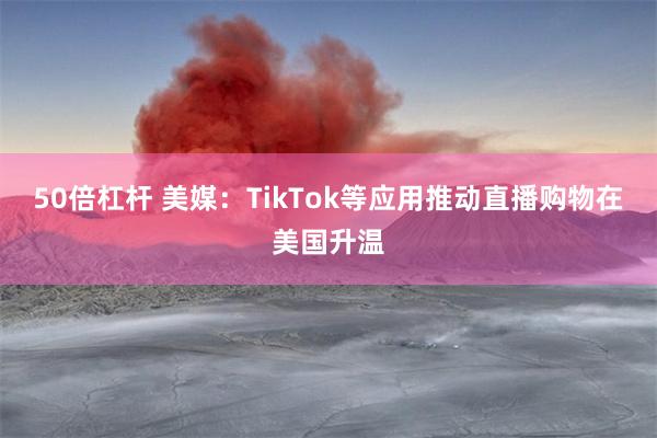 50倍杠杆 美媒：TikTok等应用推动直播购物在美国升温