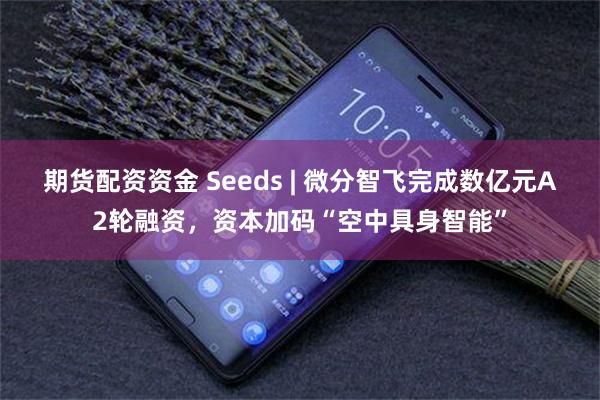 期货配资资金 Seeds | 微分智飞完成数亿元A2轮融资，资本加码“空中具身智能”