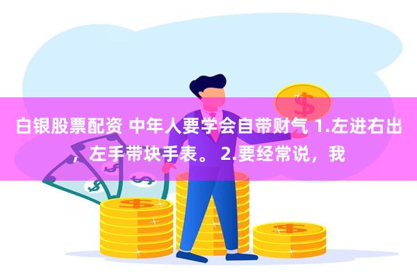 白银股票配资 中年人要学会自带财气 1.左进右出，左手带块手表。 2.要经常说，我