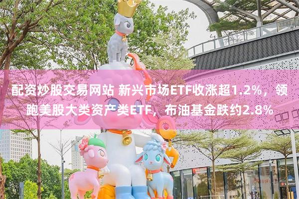 配资炒股交易网站 新兴市场ETF收涨超1.2%，领跑美股大类资产类ETF，布油基金跌约2.8%