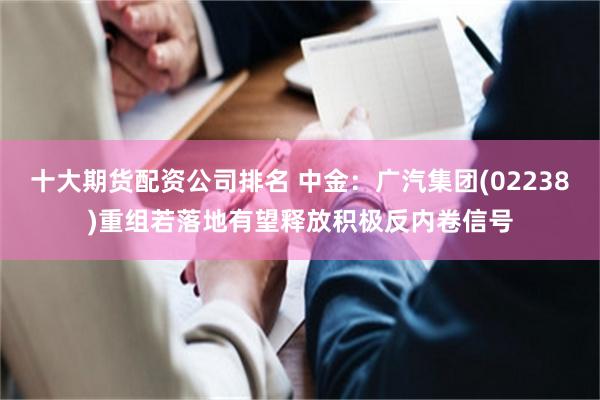 十大期货配资公司排名 中金:广汽集团(02238)重组若落地有望释放积极反内卷信号