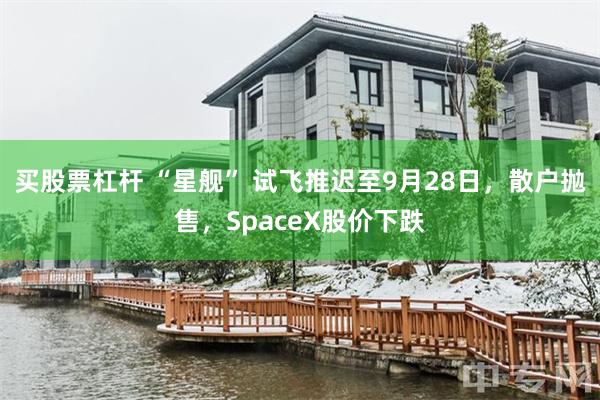 买股票杠杆 “星舰” 试飞推迟至9月28日，散户抛售，SpaceX股价下跌