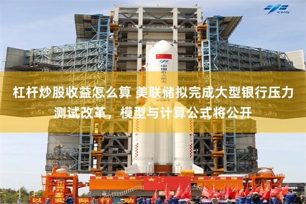 杠杆炒股收益怎么算 美联储拟完成大型银行压力测试改革，模型与计算公式将公开