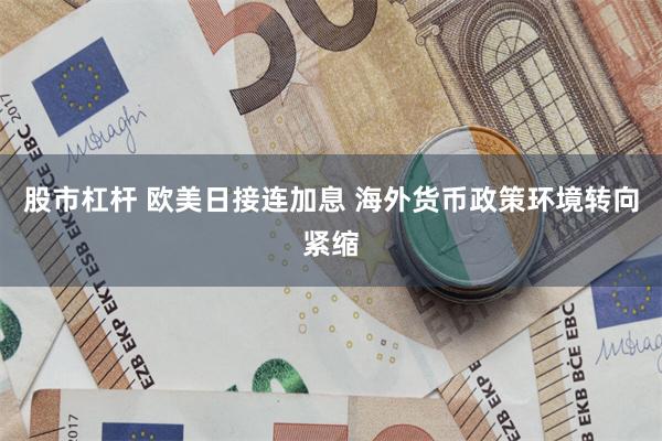 股市杠杆 欧美日接连加息 海外货币政策环境转向紧缩