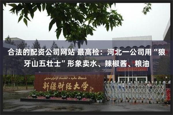 合法的配资公司网站 最高检：河北一公司用“狼牙山五壮士”形象卖水、辣椒酱、粮油