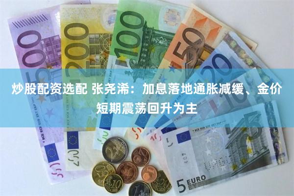 炒股配资选配 张尧浠：加息落地通胀减缓、金价短期震荡回升为主
