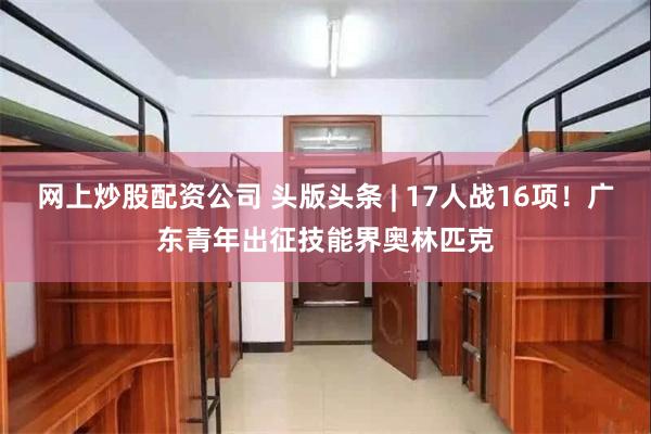 网上炒股配资公司 头版头条 | 17人战16项！广东青年出征技能界奥林匹克
