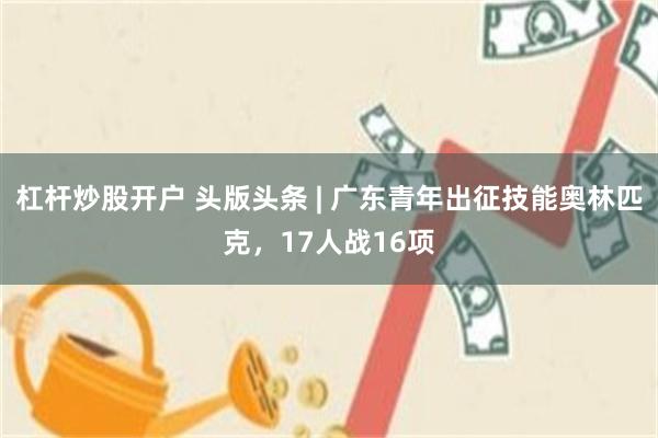 杠杆炒股开户 头版头条 | 广东青年出征技能奥林匹克，17人战16项