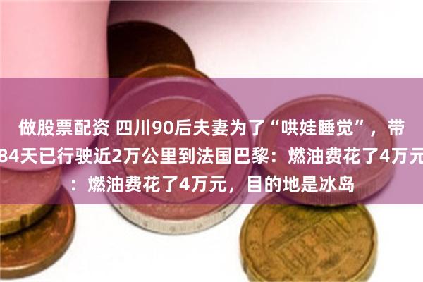 做股票配资 四川90后夫妻为了“哄娃睡觉”，带娃环球自驾游，84天已行驶近2万公里到法国巴黎：燃油费花了4万元，目的地是冰岛