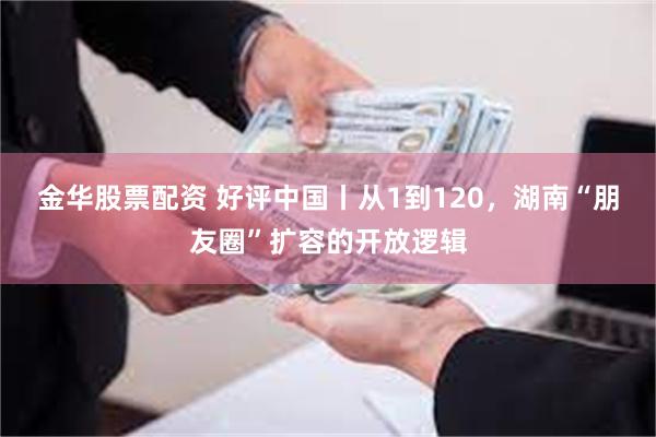 金华股票配资 好评中国丨从1到120,湖南“朋友圈”扩容的开放逻辑