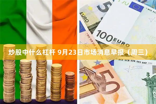 炒股中什么杠杆 9月23日市场消息早报（周三）