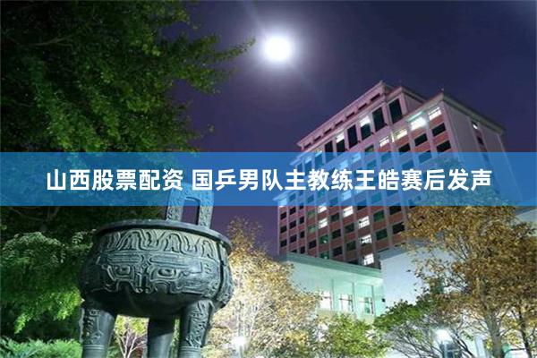 山西股票配资 国乒男队主教练王皓赛后发声