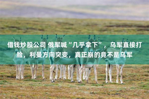 借钱炒股公司 俄军喊“几乎拿下”，乌军直接打脸，利曼方向突变，真正崩的竟不是乌军