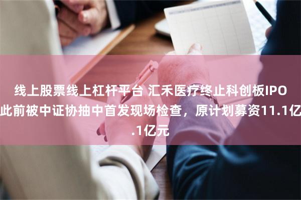 线上股票线上杠杆平台 汇禾医疗终止科创板IPO，此前被中证协抽中首发现场检查，原计划募资11.1亿元