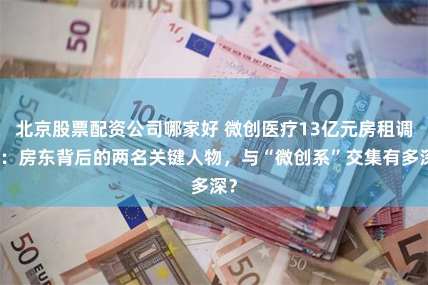 北京股票配资公司哪家好 微创医疗13亿元房租调查：房东背后的两名关键人物，与“微创系”交集有多深？