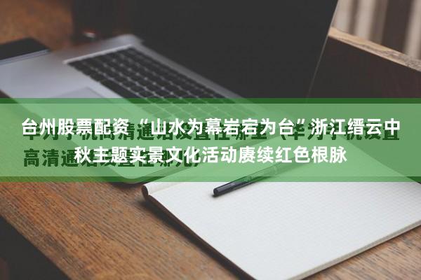 台州股票配资 “山水为幕岩宕为台”浙江缙云中秋主题实景文化活动赓续红色根脉