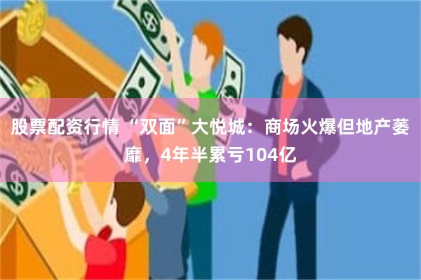 股票配资行情 “双面”大悦城：商场火爆但地产萎靡，4年半累亏104亿