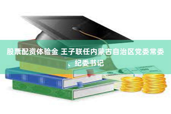 股票配资体验金 王子联任内蒙古自治区党委常委、纪委书记