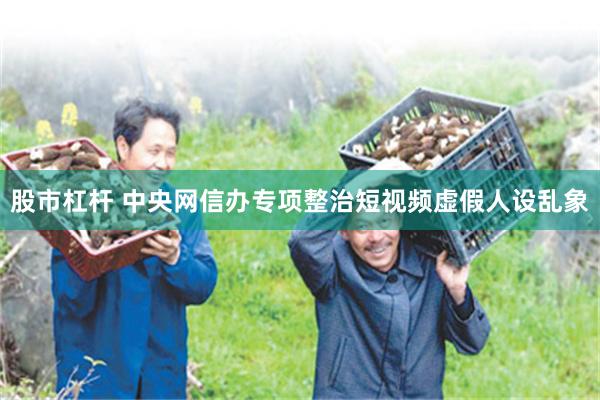 股市杠杆 中央网信办专项整治短视频虚假人设乱象