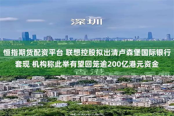 恒指期货配资平台 联想控股拟出清卢森堡国际银行套现 机构称此举有望回笼逾200亿港元资金