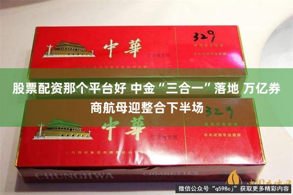 股票配资那个平台好 中金“三合一”落地 万亿券商航母迎整合下半场