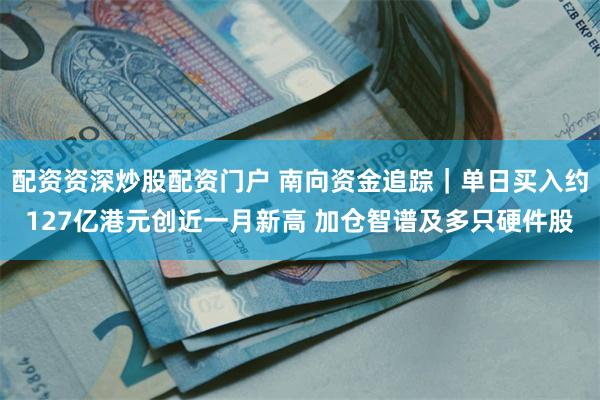 配资资深炒股配资门户 南向资金追踪｜单日买入约127亿港元创近一月新高 加仓智谱及多只硬件股