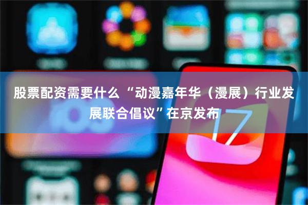 股票配资需要什么 “动漫嘉年华（漫展）行业发展联合倡议”在京发布