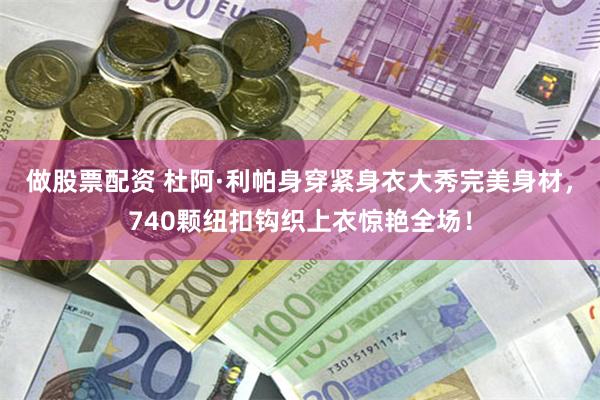 做股票配资 杜阿·利帕身穿紧身衣大秀完美身材，740颗纽扣钩织上衣惊艳全场！