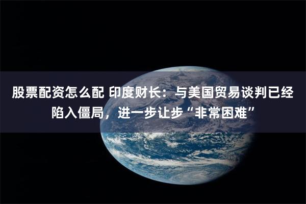 股票配资怎么配 印度财长：与美国贸易谈判已经陷入僵局，进一步让步“非常困难”