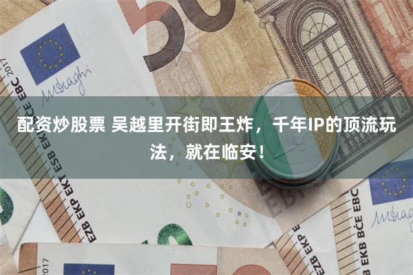 配资炒股票 吴越里开街即王炸，千年IP的顶流玩法，就在临安！