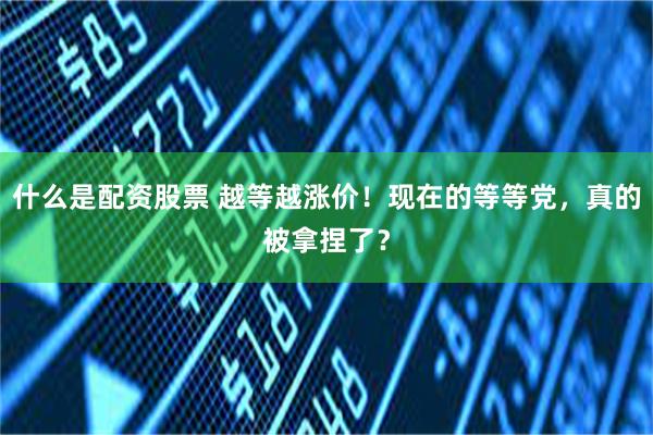 什么是配资股票 越等越涨价！现在的等等党，真的被拿捏了？