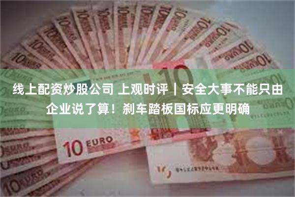 线上配资炒股公司 上观时评｜安全大事不能只由企业说了算！刹车踏板国标应更明确