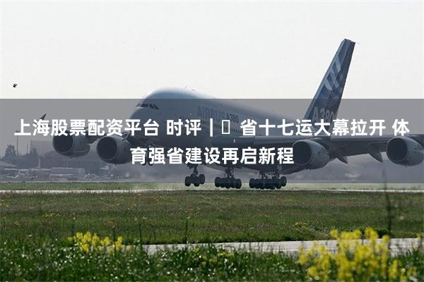 上海股票配资平台 时评｜​省十七运大幕拉开 体育强省建设再启新程