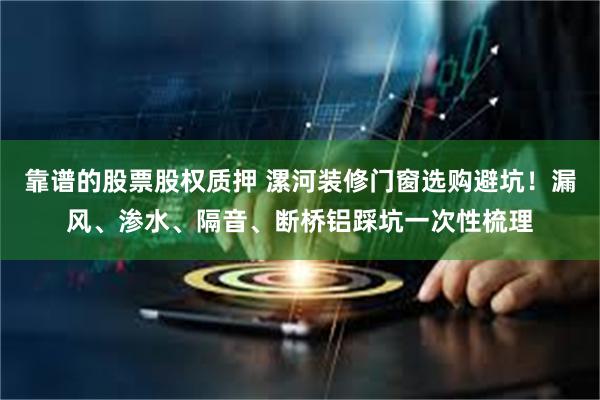 靠谱的股票股权质押 漯河装修门窗选购避坑！漏风、渗水、隔音、断桥铝踩坑一次性梳理