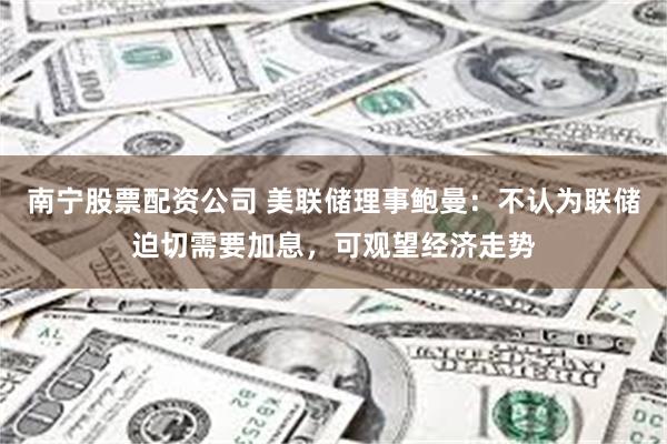 南宁股票配资公司 美联储理事鲍曼：不认为联储迫切需要加息，可观望经济走势