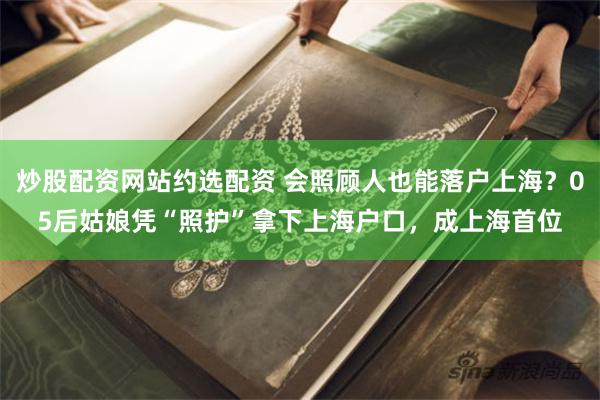 炒股配资网站约选配资 会照顾人也能落户上海？05后姑娘凭“照护”拿下上海户口，成上海首位