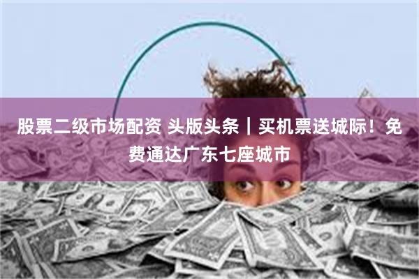 股票二级市场配资 头版头条｜买机票送城际！免费通达广东七座城市