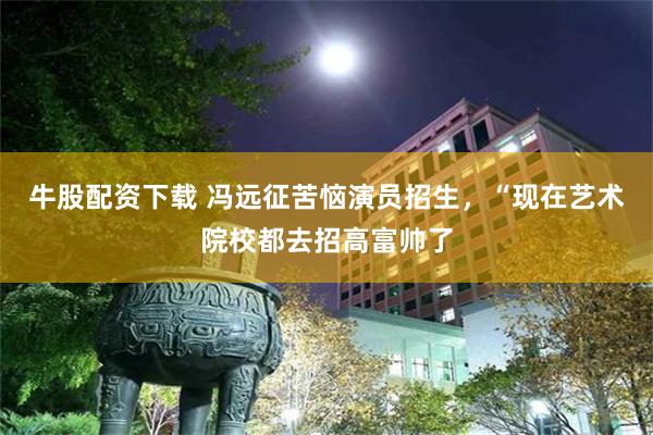 牛股配资下载 冯远征苦恼演员招生，“现在艺术院校都去招高富帅了