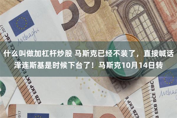 什么叫做加杠杆炒股 马斯克已经不装了，直接喊话泽连斯基是时候下台了！马斯克10月14日转