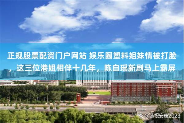 正规股票配资门户网站 娱乐圈塑料姐妹情被打脸，这三位港姐相伴十几年，陈自瑶新剧马上霸屏